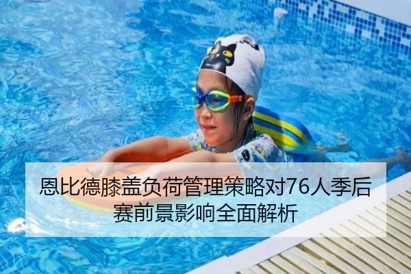 恩比德膝盖负荷管理策略对76人季后赛前景影响全面解析