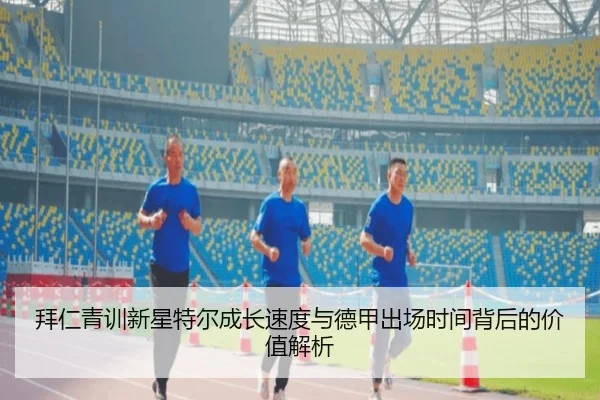 拜仁青训新星特尔成长速度与德甲出场时间背后的价值解析